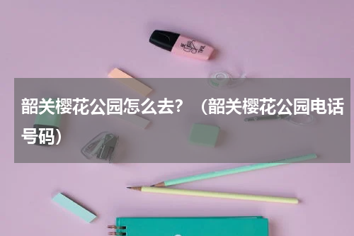 韶关樱花公园怎么去？（韶关樱花公园电话号码）