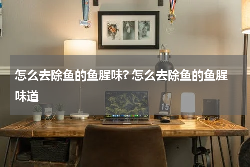 怎么去除鱼的鱼腥味? 怎么去除鱼的鱼腥味道