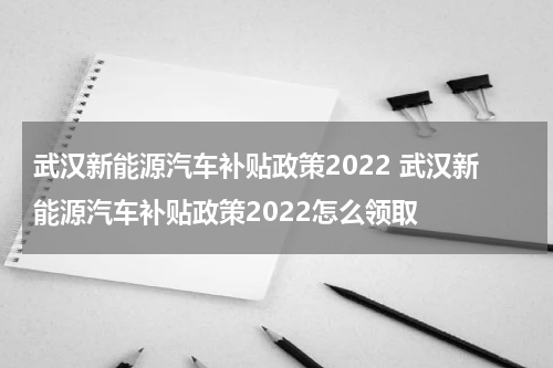 武汉新能源汽车补贴政策2022 武汉新能源汽车补贴政策2022怎么领取