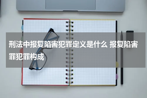 刑法中报复陷害犯罪定义是什么 报复陷害罪犯罪构成