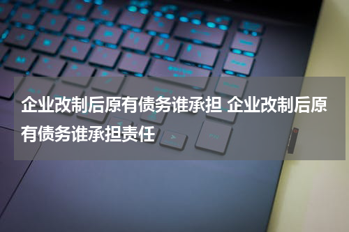企业改制后原有债务谁承担 企业改制后原有债务谁承担责任