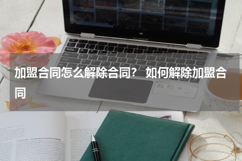 加盟合同怎么解除合同？ 如何解除加盟合同