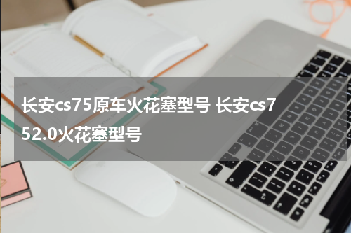 长安cs75原车火花塞型号 长安cs752.0火花塞型号