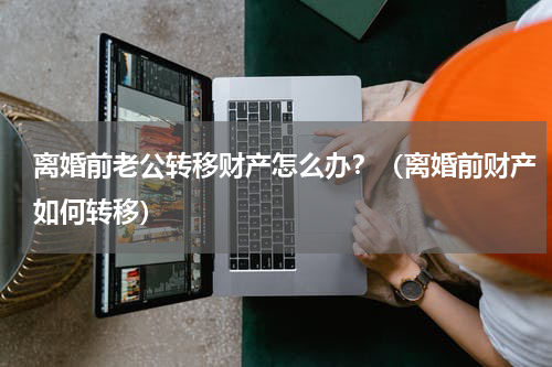 离婚前老公转移财产怎么办？（离婚前财产如何转移）