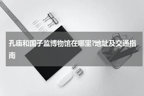 孔庙和国子监博物馆在哪里?地址及交通指南