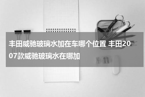 丰田威驰玻璃水加在车哪个位置 丰田2007款威驰玻璃水在哪加