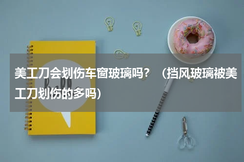 美工刀会划伤车窗玻璃吗？（挡风玻璃被美工刀划伤的多吗）