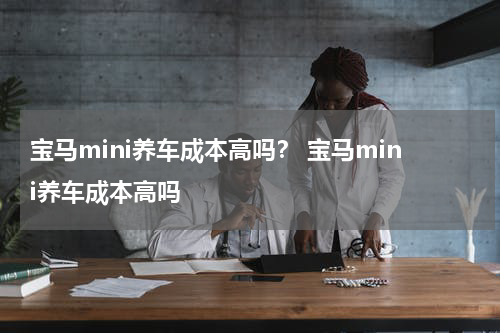 宝马mini养车成本高吗？ 宝马mini养车成本高吗