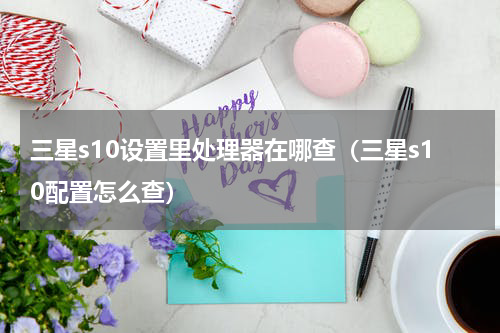 三星s10设置里处理器在哪查（三星s10配置怎么查）