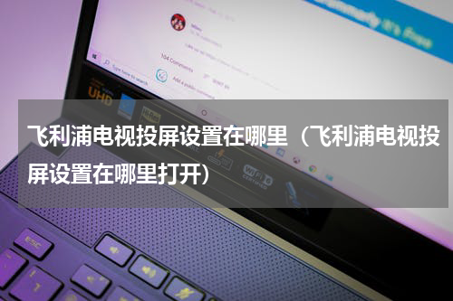 飞利浦电视投屏设置在哪里（飞利浦电视投屏设置在哪里打开）