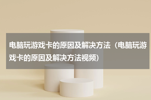 电脑玩游戏卡的原因及解决方法（电脑玩游戏卡的原因及解决方法视频）