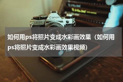 如何用ps将照片变成水彩画效果（如何用ps将照片变成水彩画效果视频）
