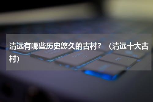 清远有哪些历史悠久的古村？（清远十大古村）