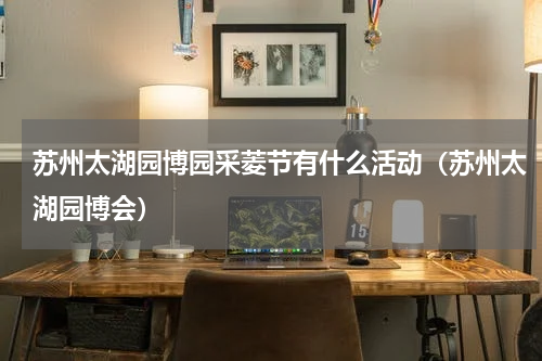 苏州太湖园博园采菱节有什么活动（苏州太湖园博会）