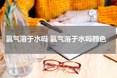 氯气溶于水吗 氯气溶于水吗颜色