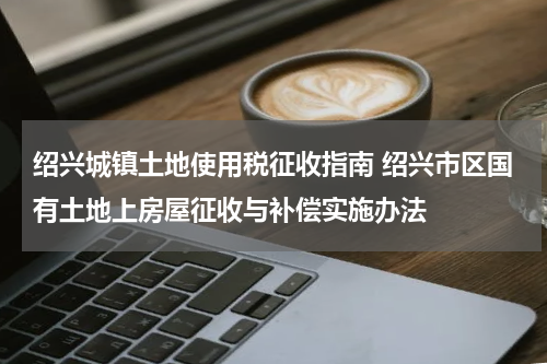 绍兴城镇土地使用税征收指南 绍兴市区国有土地上房屋征收与补偿实施办法