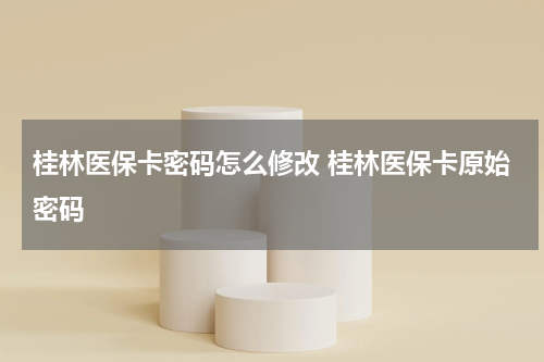 桂林医保卡密码怎么修改 桂林医保卡原始密码