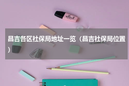 昌吉各区社保局地址一览（昌吉社保局位置）