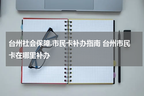 台州社会保障.市民卡补办指南 台州市民卡在哪里补办