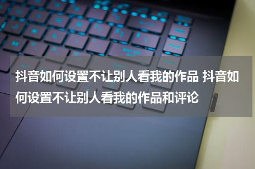 抖音如何设置不让别人看我的作品 抖音如何设置不让别人看我的作品和评论