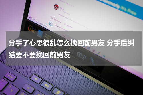 分手了心思很乱怎么挽回前男友 分手后纠结要不要挽回前男友