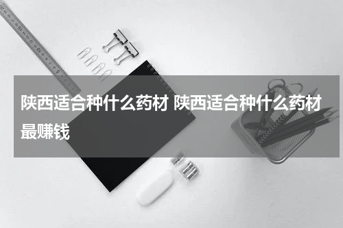 陕西适合种什么药材 陕西适合种什么药材最赚钱