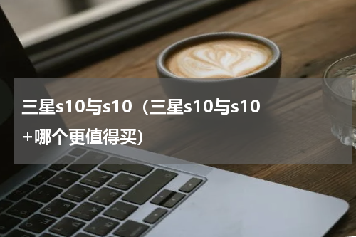 三星s10与s10（三星s10与s10+哪个更值得买）