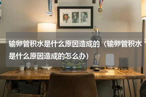 输卵管积水是什么原因造成的（输卵管积水是什么原因造成的怎么办）