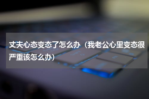 丈夫心态变态了怎么办（我老公心里变态很严重该怎么办）