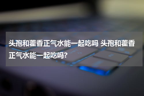 头孢和藿香正气水能一起吃吗 头孢和藿香正气水能一起吃吗?