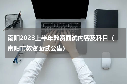 南阳2023上半年教资面试内容及科目（南阳市教资面试公告）