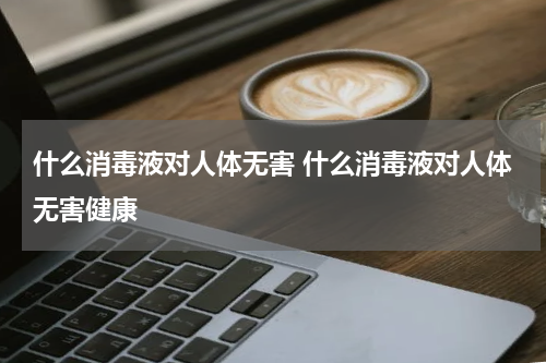 什么消毒液对人体无害 什么消毒液对人体无害健康