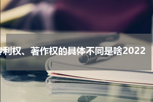 专利权、著作权的具体不同是啥2022