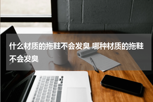 什么材质的拖鞋不会发臭 哪种材质的拖鞋不会发臭
