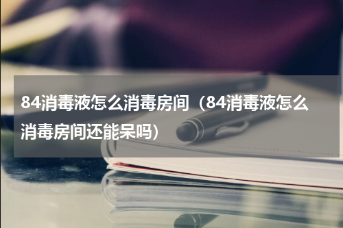 84消毒液怎么消毒房间（84消毒液怎么消毒房间还能呆吗）