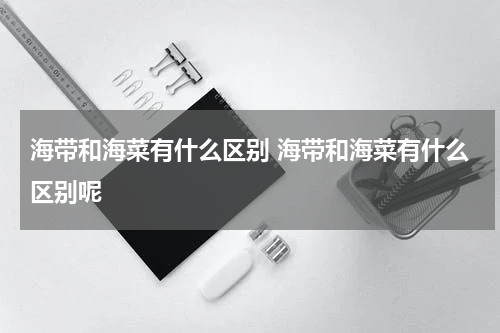 海带和海菜有什么区别 海带和海菜有什么区别呢