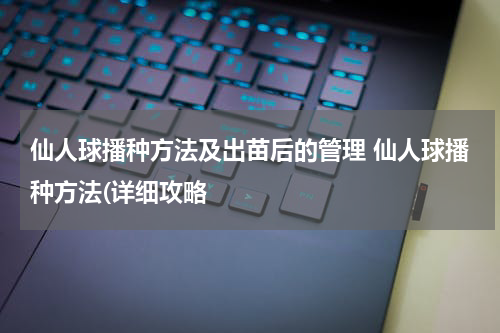 仙人球播种方法及出苗后的管理 仙人球播种方法(详细攻略