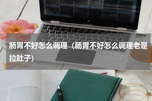 肠胃不好怎么调理（肠胃不好怎么调理老是拉肚子）
