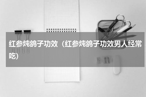红参炖鸽子功效（红参炖鸽子功效男人经常吃）