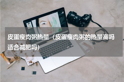 皮蛋瘦肉粥热量（皮蛋瘦肉粥的热量高吗 适合减肥吗）