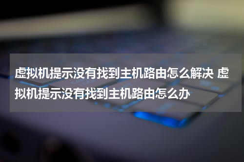 虚拟机提示没有找到主机路由怎么解决 虚拟机提示没有找到主机路由怎么办