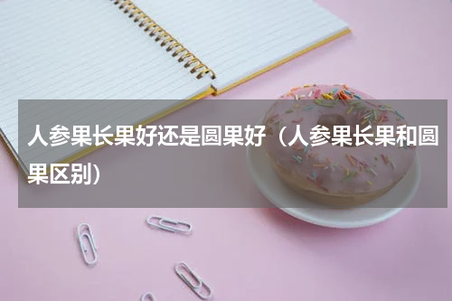 人参果长果好还是圆果好（人参果长果和圆果区别）
