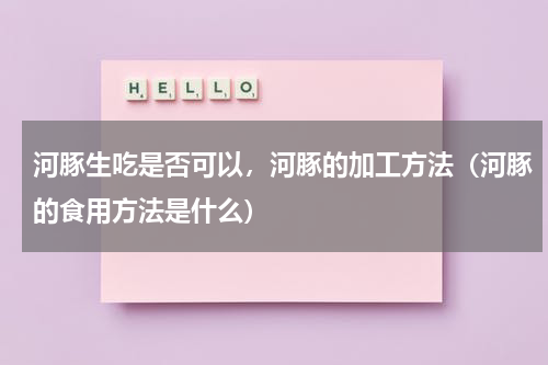 河豚生吃是否可以，河豚的加工方法（河豚的食用方法是什么）