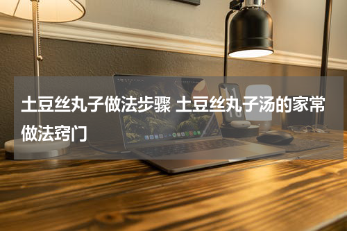 土豆丝丸子做法步骤 土豆丝丸子汤的家常做法窍门