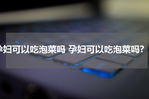 孕妇可以吃泡菜吗 孕妇可以吃泡菜吗?