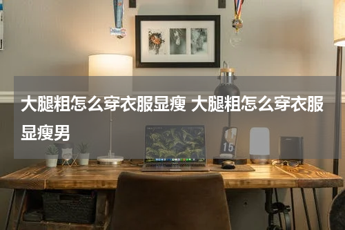 大腿粗怎么穿衣服显瘦 大腿粗怎么穿衣服显瘦男