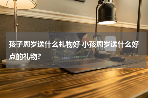 孩子周岁送什么礼物好 小孩周岁送什么好点的礼物?