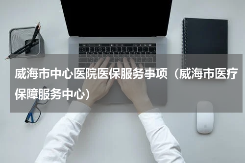 威海市中心医院医保服务事项（威海市医疗保障服务中心）