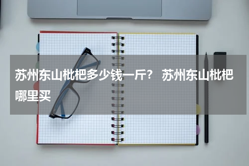 苏州东山枇杷多少钱一斤？ 苏州东山枇杷哪里买