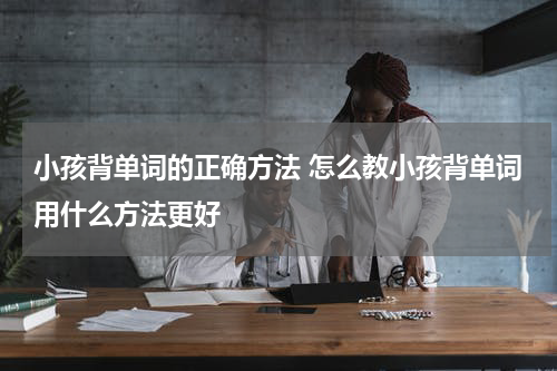 小孩背单词的正确方法 怎么教小孩背单词用什么方法更好
